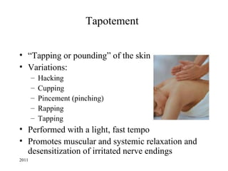 Tapotement


• “Tapping or pounding” of the skin
• Variations:
       –   Hacking
       –   Cupping
       –   Pincement (pinching)
       –   Rapping
       –   Tapping
• Performed with a light, fast tempo
• Promotes muscular and systemic relaxation and
  desensitization of irritated nerve endings
2011
 