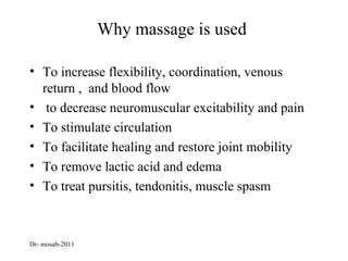 Why massage is used

• To increase flexibility, coordination, venous
  return , and blood flow
• to decrease neuromuscular excitability and pain
• To stimulate circulation
• To facilitate healing and restore joint mobility
• To remove lactic acid and edema
• To treat pursitis, tendonitis, muscle spasm



Dr- mosab-2011
 