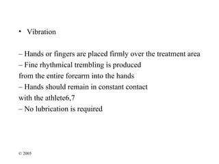 • Vibration

– Hands or fingers are placed firmly over the treatment area
– Fine rhythmical trembling is produced
from the entire forearm into the hands
– Hands should remain in constant contact
with the athlete6,7
– No lubrication is required




© 2005
 