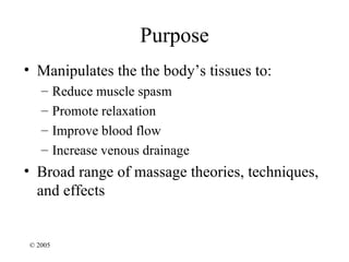 Purpose
• Manipulates the the body’s tissues to:
   –     Reduce muscle spasm
   –     Promote relaxation
   –     Improve blood flow
   –     Increase venous drainage
• Broad range of massage theories, techniques,
  and effects


© 2005
 