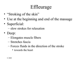 Effleurage
• “Stroking of the skin”
• Use at the beginning and end of the massage
• Superficial:
   – slow strokes for relaxation
• Deep:
   – Elongates muscle fibers
   – Stretches fascia
   – Forces fluids in the direction of the stroke
           • towards the heart

  © 2005
 