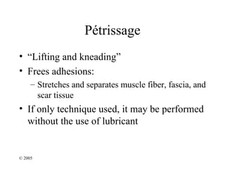 Pétrissage
• “Lifting and kneading”
• Frees adhesions:
     – Stretches and separates muscle fiber, fascia, and
       scar tissue
• If only technique used, it may be performed
  without the use of lubricant


© 2005
 