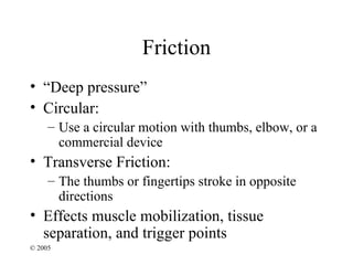 Friction
• “Deep pressure”
• Circular:
     – Use a circular motion with thumbs, elbow, or a
       commercial device
• Transverse Friction:
     – The thumbs or fingertips stroke in opposite
       directions
• Effects muscle mobilization, tissue
  separation, and trigger points
© 2005
 