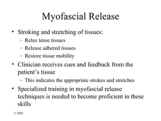 Myofascial Release
• Stroking and stretching of tissues:
   – Relax tense tissues
   – Release adhered tissues
   – Restore tissue mobility
• Clinician receives cues and feedback from the
  patient’s tissue
   – This indicates the appropriate strokes and stretches
• Specialized training in myofascial release
  techniques is needed to become proficient in these
  skills
© 2005
 