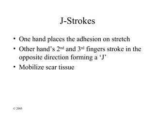 J-Strokes
• One hand places the adhesion on stretch
• Other hand’s 2nd and 3rd fingers stroke in the
  opposite direction forming a ‘J’
• Mobilize scar tissue




© 2005
 