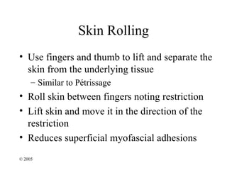 Skin Rolling
• Use fingers and thumb to lift and separate the
  skin from the underlying tissue
     – Similar to Pétrissage
• Roll skin between fingers noting restriction
• Lift skin and move it in the direction of the
  restriction
• Reduces superficial myofascial adhesions
© 2005
 