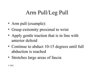 Arm Pull/Leg Pull
• Arm pull (example):
• Grasp extremity proximal to wrist
• Apply gentle traction that is in line with
  anterior deltoid
• Continue to abduct 10-15 degrees until full
  abduction is reached
• Stretches large areas of fascia
© 2005
 