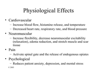 Physiological Effects
• Cardiovascular
  – Increase blood flow, histamine release, and temperature
  – Decreased heart rate, respiratory rate, and blood pressure
• Neuromuscular
  – Increase flexibility, decrease neuromuscular excitability
    (relaxation), edema reduction, and stretch muscle and scar
    tissue
• Pain
  – Activate spinal gate and the release of endogenous opiates
• Psychological
  – Reduces patient anxiety, depression, and mental stress
 © 2005
 