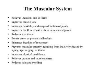 The Muscular System
• Relieves , tension, and stiffness
• Improves muscle tone
• Increases flexibility and range of motion of joints
• Improves the flow of nutrients to muscles and joints
• Reduces scar tissue
• Breaks down or prevents adhesions
• Enhances freedom of movement
• Prevents muscular atrophy, resulting from inactivity caused by
  injury, age, surgery, or illness
• Increases physical confidence
• Relieves cramps and muscle spasms
• Reduces pain and swelling
 