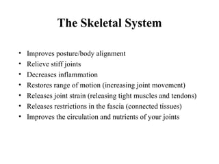 The Skeletal System

•   Improves posture/body alignment
•   Relieve stiff joints
•   Decreases inflammation
•   Restores range of motion (increasing joint movement)
•   Releases joint strain (releasing tight muscles and tendons)
•   Releases restrictions in the fascia (connected tissues)
•   Improves the circulation and nutrients of your joints
 
