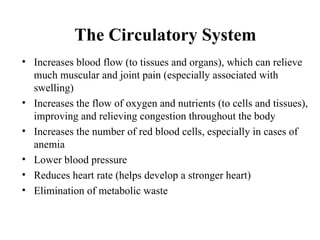 The Circulatory System
• Increases blood flow (to tissues and organs), which can relieve
  much muscular and joint pain (especially associated with
  swelling)
• Increases the flow of oxygen and nutrients (to cells and tissues),
  improving and relieving congestion throughout the body
• Increases the number of red blood cells, especially in cases of
  anemia
• Lower blood pressure
• Reduces heart rate (helps develop a stronger heart)
• Elimination of metabolic waste
 