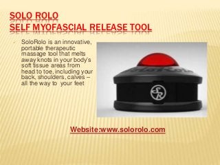 SOLO ROLO
SELF MYOFASCIAL RELEASE TOOL
 SoloRolo is an innovative,
portable therapeutic
massage tool that melts
away knots in your body’s
soft tissue areas from
head to toe, including your
back, shoulders, calves –
all the way to your feet
Website:www.solorolo.com
 
