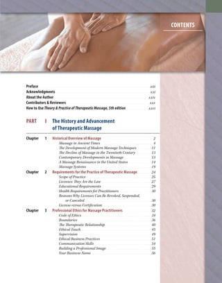 Preface. . . . . . . . . . . . . . . . . . . . . . . . . . . . . . . . . . . . . . . . . . . . . . . . . . . . . . . . . . . . . . . . . . . . . . . . . . . . . . . xiii
Acknowledgments. . . . . . . . . . . . . . . . . . . . . . . . . . . . . . . . . . . . . . . . . . . . . . . . . . . . . . . . . . . . . . . . . . . xxi
About the Author. . . . . . . . . . . . . . . . . . . . . . . . . . . . . . . . . . . . . . . . . . . . . . . . . . . . . . . . . . . . . . . . . . . xxiv
Contributors & Reviewers . . . . . . . . . . . . . . . . . . . . . . . . . . . . . . . . . . . . . . . . . . . . . . . . . . . . . . . . . . .xxv
How to Use Theory & Practice of Therapeutic Massage, 5th edition. . . . . . . . . . . . . . . . xxvi
PART I The History and Advancement
of Therapeutic Massage
Chapter 1 Historical Overview of Massage . . . . . . . . . . . . . . . . . . . . . . . . . . . . . . . . . . . . 2
Massage in Ancient Times . . . . . . . . . . . . . . . . . . . . . . . . . . . . . . . . . . . . . . . . 4
The Development of Modern Massage Techniques. . . . . . . . . . . .11
The Decline of Massage in the Twentieth Century . . . . . . . . . . . .13
Contemporary Developments in Massage . . . . . . . . . . . . . . . . . . . . .13
A Massage Renaissance in the United States . . . . . . . . . . . . . . . . . .14
Massage Systems. . . . . . . . . . . . . . . . . . . . . . . . . . . . . . . . . . . . . . . . . . . . . . . . . .19
Chapter 2 Requirements for the Practice of Therapeutic Massage. . . . . . . . . . 24
Scope of Practice . . . . . . . . . . . . . . . . . . . . . . . . . . . . . . . . . . . . . . . . . . . . . . . . . .25
Licenses: They Are the Law. . . . . . . . . . . . . . . . . . . . . . . . . . . . . . . . . . . . . . .27
Educational Requirements . . . . . . . . . . . . . . . . . . . . . . . . . . . . . . . . . . . . . .29
Health Requirements for Practitioners . . . . . . . . . . . . . . . . . . . . . . . . .30
Reasons Why Licenses Can Be Revoked, Suspended,
or Canceled . . . . . . . . . . . . . . . . . . . . . . . . . . . . . . . . . . . . . . . . . . . . . . . . . . .30
License versus Certification. . . . . . . . . . . . . . . . . . . . . . . . . . . . . . . . . . . . . .30
Chapter 3 Professional Ethics for Massage Practitioners . . . . . . . . . . . . . . . . . . . . 32
Code of Ethics . . . . . . . . . . . . . . . . . . . . . . . . . . . . . . . . . . . . . . . . . . . . . . . . . . . . .34
Boundaries . . . . . . . . . . . . . . . . . . . . . . . . . . . . . . . . . . . . . . . . . . . . . . . . . . . . . . . .36
The Therapeutic Relationship . . . . . . . . . . . . . . . . . . . . . . . . . . . . . . . . . . .40
Ethical Touch. . . . . . . . . . . . . . . . . . . . . . . . . . . . . . . . . . . . . . . . . . . . . . . . . . . . . .45
Supervision . . . . . . . . . . . . . . . . . . . . . . . . . . . . . . . . . . . . . . . . . . . . . . . . . . . . . . . .49
Ethical Business Practices . . . . . . . . . . . . . . . . . . . . . . . . . . . . . . . . . . . . . . .51
Communication Skills. . . . . . . . . . . . . . . . . . . . . . . . . . . . . . . . . . . . . . . . . . . .54
Building a Professional Image. . . . . . . . . . . . . . . . . . . . . . . . . . . . . . . . . . .55
Your Business Name . . . . . . . . . . . . . . . . . . . . . . . . . . . . . . . . . . . . . . . . . . . . . .56
vii
CONTENTS
beck_FM_i_xxvii.indd vii 3/16/10 6:53 PM
 