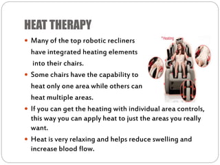 HEAT THERAPY
 Many of the top robotic recliners
have integrated heating elements
into their chairs.
 Some chairs have the capability to
heat only one area while others can
heat multiple areas.
 If you can get the heating with individual area controls,
this way you can apply heat to just the areas you really
want.
 Heat is very relaxing and helps reduce swelling and
increase blood flow.
 