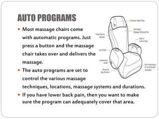 AUTO PROGRAMS
 Most massage chairs come
with automatic programs. Just
press a button and the massage
chair takes over and delivers the
massage.
 The auto programs are set to
control the various massage
techniques, locations, massage systems and durations.
 If you have lower back pain, then you want to make
sure the program can adequately cover that area.
 