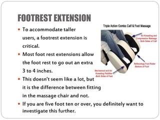 FOOTREST EXTENSION
 To accommodate taller
users, a footrest extension is
critical.
 Most foot rest extensions allow
the foot rest to go out an extra
3 to 4 inches.
 This doesn’t seem like a lot, but
it is the difference between fitting
in the massage chair and not.
 If you are five foot ten or over, you definitely want to
investigate this further.
 