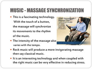 MUSIC - MASSAGE SYNCHRONIZATION
 This is a fascinating technology.
With the touch of a button,
the massage will synchronize
its movements to the rhythm
of the music.
 The intensity of the massage also
varies with the tempo.
 Rock music will produce a more invigorating massage
then say classical music.
 It is an interesting technology and when coupled with
the right music can be very effective in reducing stress.
 