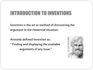 INTRODUCTION TO INVENTIONS
Invention is the art or method of discovering the
argument in the rhetorical situation.
Aristotle defined Invention as :
“ Finding and displaying the available
arguments of any issue.”
 
