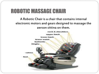 ROBOTIC MASSAGE CHAIR
A Robotic Chair is a chair that contains internal
electronic motors and gears designed to massage the
person sitting on them.
 