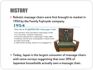 HISTORY
 Robotic massage chairs were first brought to market in
1954 by the Family Fujiiryoki company.
 Today, Japan is the largest consumer of massage chairs
with some surveys suggesting that over 20% of
Japanese households actually own a massage chair.
 