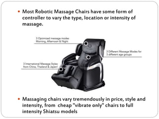  Most Robotic Massage Chairs have some form of
controller to vary the type, location or intensity of
massage.
 Massaging chairs vary tremendously in price, style and
intensity, from cheap "vibrate only" chairs to full
intensity Shiatsu models
 