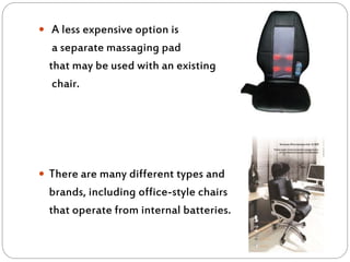  A less expensive option is
a separate massaging pad
that may be used with an existing
chair.
 There are many different types and
brands, including office-style chairs
that operate from internal batteries.
 