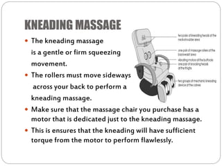 KNEADING MASSAGE
 The kneading massage
is a gentle or firm squeezing
movement.
 The rollers must move sideways
across your back to perform a
kneading massage.
 Make sure that the massage chair you purchase has a
motor that is dedicated just to the kneading massage.
 This is ensures that the kneading will have sufficient
torque from the motor to perform flawlessly.
 