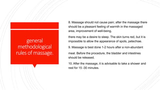 general
methodological
rulesofmassage.
8. Massage should not cause pain; after the massage there
should be a pleasant feeling of warmth in the massaged
area, improvement of well-being,
there may be a desire to sleep. The skin turns red, but it is
impossible to allow the appearance of spots, petechiae.
9. Massage is best done 1-2 hours after a non-abundant
meal. Before the procedure, the bladder and intestines
should be released.
10. After the massage, it is advisable to take a shower and
rest for 15 -30 minutes.
 