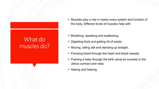 Whatdo
musclesdo?
 Muscles play a role in nearly every system and function of
the body. Different kinds of muscles help with:
 Breathing, speaking and swallowing.
 Digesting food and getting rid of waste.
 Moving, sitting still and standing up straight.
 Pumping blood through the heart and blood vessels.
 Pushing a baby through the birth canal as muscles in the
uterus contract and relax.
 Seeing and hearing.
 