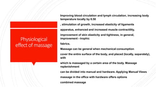 Physiological
effectofmassage
Improving blood circulation and lymph circulation, increasing body
temperature locally by 0.50
, stimulation of growth, increased elasticity of ligaments
apparatus, enhanced and increased muscle contractility,
improvement of skin elasticity and tightness, in general,
improvement - trophic
fabrics.
Massage can be general when mechanical consumption
cover the entire surface of the body, and placed (locally, separately),
with
which is massaged by a certain area of ​​the body. Massage
replenishment
can be divided into manual and hardware. Applying Manual Views
massage in the office with hardware offers options
combined massage.
 