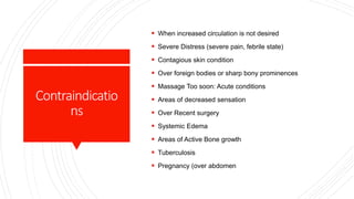 Contraindicatio
ns
 When increased circulation is not desired
 Severe Distress (severe pain, febrile state)
 Contagious skin condition
 Over foreign bodies or sharp bony prominences
 Massage Too soon: Acute conditions
 Areas of decreased sensation
 Over Recent surgery
 Systemic Edema
 Areas of Active Bone growth
 Tuberculosis
 Pregnancy (over abdomen
 