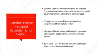 Conditions where
increased
Circulation isnot
Desired
 Systemic Edeman - Occurs throughout the body (ex
Congestive Heart failure. If you push back too much fluid
it overwhelms the heart leading to more damage)
 Primary Lymphedema - Edema resulting from
compromise ot the lymphatic system
 Infections - May be spread by blood or by lymph (ex.
Osteomyelitis, Septic arthritis, dermatitis, cellulitis,
myositis
 Blood Clots - DVT mechanical stimulation can break
down clot and release to freely roam
 