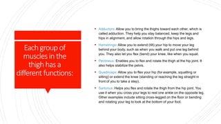 Eachgroup of
musclesinthe
thighhasa
different functions:
 Adductors: Allow you to bring the thighs toward each other, which is
called adduction. They help you stay balanced, keep the legs and
hips in alignment, and allow rotation through the hips and legs.
 Hamstrings: Allow you to extend (tilt) your hip to move your leg
behind your body, such as when you walk and put one leg behind
you. They also let you flex (bend) your knee, like when you squat.
 Pectineus: Enables you to flex and rotate the thigh at the hip joint. It
also helps stabilize the pelvis.
 Quadriceps: Allow you to flex your hip (for example, squatting or
sitting) or extend the knee (standing or reaching the leg straight in
front of you to take a step).
 Sartorius: Helps you flex and rotate the thigh from the hip joint. You
use it when you cross your legs to rest one ankle on the opposite leg.
Other examples include sitting cross-legged on the floor or bending
and rotating your leg to look at the bottom of your foot.
 