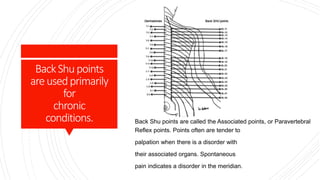 BackShupoints
areusedprimarily
for
chronic
conditions. Back Shu points are called the Associated points, or Paravertebral
Reflex points. Points often are tender to
palpation when there is a disorder with
their associated organs. Spontaneous
pain indicates a disorder in the meridian.
 