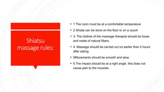 Shiatsu
massagerules:
 1 The room must be at a comfortable temperature
 2 Shiata can be done on the floor or on a couch
 3. The clothes of the massage therapist should be loose
and made of natural fibers.
 4. Massage should be carried out no earlier than 2 hours
after eating
 5Movements should be smooth and slow.
 6 The impact should be at a right angle. this does not
cause pain to the muscles
 