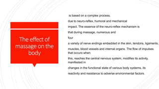 Theeffectof
massageonthe
body
is based on a complex process,
due to neuro-reflex, humoral and mechanical
impact. The essence of the neuro-reflex mechanism is
that during massage, numerous and
four
a variety of nerve endings embedded in the skin, tendons, ligaments,
muscles, blood vessels and internal organs. The flow of impulses
that occurs when
this, reaches the central nervous system, modifies its activity,
manifested in
changes in the functional state of various body systems, its
reactivity and resistance to adverse environmental factors.
 