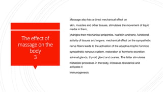 Theeffectof
massage onthe
body
3
Massage also has a direct mechanical effect on
skin, muscles and other tissues, stimulates the movement of liquid
media in them,
changes their mechanical properties, nutrition and tone, functional
activity of tissues and organs. mechanical effect on the sympathetic
nerve fibers leads to the activation of the adaptive-trophic function
sympathetic nervous system, restoration of hormone excretion
adrenal glands, thyroid gland and ovaries. The latter stimulates
metabolic processes in the body, increases resistance and
activates it
immunogenesis
 