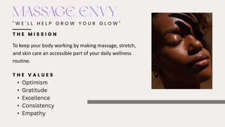" W E ' L L H E L P G R O W Y O U R G L O W "
MASSAGE ENVY
To keep your body working by making massage, stretch,
and skin care an accessible part of your daily wellness
routine.
T H E M I S S I O N
T H E V A L U E S
• Optimism
• Gratitude
• Excellence
• Consistency
• Empathy
 