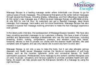 Massage Escape is a leading massage center where individuals can choose to go for
various types of body massages. The professional therapists at the center deliver massages
through several techniques, including shiatsu, reflexology, and foot reflexology respectively.
At the center’s new massage spa, it offers top-level massage therapy at affordable pricing.
At only $60 for one full hour, its customers can get a Swedish massage, deep tissue
massage, foot massage, back walks, and hot stone treatments. Massage Escape has also
invested in special foot massage reclining armchairs to make the foot massage experience
even greater.
In the latest public interview, the spokesperson of Massage Escape revealed, “We have also
been providing specialist massages to our customers in Bexley. We have a team of trained,
certified and experienced massage professionals who use the best techniques, including
kneading, friction, rocking, compression, pressure, and vibration using their hands,
forearms, elbows or feet to provide our clients with the desired health benefits. We take
complete care of hygiene and use only natural oils to avoid any harm to one’s skin.”
Massage therapy is not only a way to relax the body, but it can also alleviate various
diseases and health issues. Massage involves the hands-on manipulation of soft body
tissues, such as the muscles, ligaments, joints and connective tissues, for health
optimization purposes. Professionally done massage by the center’s certified therapists acts
on one’s muscular, circulatory and nervous systems to promote complete health and well-
being. An expert can help people avail the therapeutic benefits of a massage by using the
right technique.
 