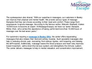The spokesperson also shared, “With our expertise in massages, our customers in Bexley
can improve their physical and mental health. We provide various types of massage
therapies that they can choose according to their need and comfort. These range from
acupressure to sports massage. According to the famous author, Malcolm Gladwell, it takes
10,000 hours to become an expert. At Massage Escape, we have our senior therapist,
Mindy Chen, who carries this experience of having performed more than 10,000 hours of
massage over the last seven years.”
For customers requiring a massage in Bexley Ohio, the center offers rejuvenating
massages that also relaxes their tired and aching muscles. Such specialist massages also
help in reducing chronic pain, recovering from various injuries, and loosening and relaxing
the stiff muscles. Additionally, massage lowers the blood pressure and heart rate, improves
bowel movement, calms down the nervous system, and strengthens the immune system.
The center delivers massages to help in mental relaxation and concentration improvement.
 
