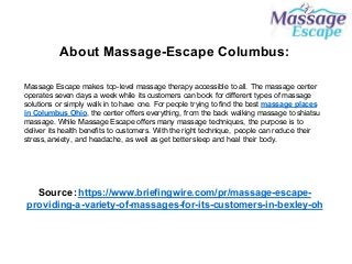 About Massage-Escape Columbus:
Massage Escape makes top-level massage therapy accessible to all. The massage center
operates seven days a week while its customers can book for different types of massage
solutions or simply walk in to have one. For people trying to find the best massage places
in Columbus Ohio, the center offers everything, from the back walking massage to shiatsu
massage. While Massage Escape offers many massage techniques, the purpose is to
deliver its health benefits to customers. With the right technique, people can reduce their
stress, anxiety, and headache, as well as get better sleep and heal their body.
Source :https://www.briefingwire.com/pr/massage-escape-
providing-a-variety-of-massages-for-its-customers-in-bexley-oh
 