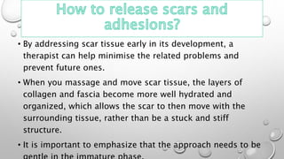 • By addressing scar tissue early in its development, a
therapist can help minimise the related problems and
prevent future ones.
• When you massage and move scar tissue, the layers of
collagen and fascia become more well hydrated and
organized, which allows the scar to then move with the
surrounding tissue, rather than be a stuck and stiff
structure.
• It is important to emphasize that the approach needs to be
 