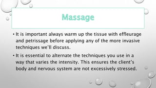 • It is important always warm up the tissue with effleurage
and petrissage before applying any of the more invasive
techniques we’ll discuss.
• It is essential to alternate the techniques you use in a
way that varies the intensity. This ensures the client’s
body and nervous system are not excessively stressed.
 