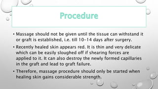 • Massage should not be given until the tissue can withstand it
or graft is established, i.e. till 10-14 days after surgery.
• Recently healed skin appears red. It is thin and very delicate
which can be easily sloughed off if shearing forces are
applied to it. It can also destroy the newly formed capillaries
in the graft and lead to graft failure.
• Therefore, massage procedure should only be started when
healing skin gains considerable strength.
 