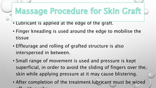 • Lubricant is applied at the edge of the graft.
• Finger kneading is used around the edge to mobilise the
tissue
• Effleurage and rolling of grafted structure is also
interspersed in between.
• Small range of movement is used and pressure is kept
superficial, in order to avoid the sliding of fingers over the
skin while applying pressure at it may cause blistering.
• After completion of the treatment lubricant must be wiped
 
