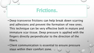 • Deep transverse frictions can help break down scarring
and adhesions and prevent the formation of new ones.
This technique can be very effective both in mature and
immature scar tissue. Deep pressure is applied with the
fingers directly perpendicular to the direction of the
fibers.
• Client communication is essential to ensure pressure
stays within their comfort zone.
 