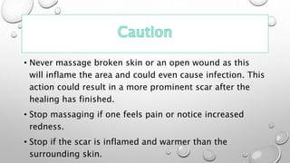 • Never massage broken skin or an open wound as this
will inflame the area and could even cause infection. This
action could result in a more prominent scar after the
healing has finished.
• Stop massaging if one feels pain or notice increased
redness.
• Stop if the scar is inflamed and warmer than the
surrounding skin.
 