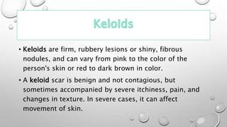 • Keloids are firm, rubbery lesions or shiny, fibrous
nodules, and can vary from pink to the color of the
person's skin or red to dark brown in color.
• A keloid scar is benign and not contagious, but
sometimes accompanied by severe itchiness, pain, and
changes in texture. In severe cases, it can affect
movement of skin.
 