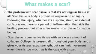 • The problem with scar tissue is that it’s not regular tissue at
all. Scar tissue is body’s protective response to an injury.
Following the injury, whether it’s a sprain, strain, or external
cut/abrasion, there is a period of inflammation that aids the
healing process, but after a few weeks, scar tissue formation
begins.
• Scar tissue is connective tissue with an excess amount of
collagen. Collagen is present all throughout your body, and
gives your tissues extra strength, but can limit movement
when there is too much, as is the case with a scar.
 