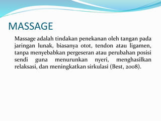 MASSAGE
Massage adalah tindakan penekanan oleh tangan pada
jaringan lunak, biasanya otot, tendon atau ligamen,
tanpa menyebabkan pergeseran atau perubahan posisi
sendi guna menurunkan nyeri, menghasilkan
relaksasi, dan meningkatkan sirkulasi (Best, 2008).
 
